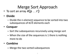 5
Merge Sort Approach
• To sort an array A[p . . r]:
• Divide
– Divide the n-element sequence to be sorted into two
subsequences of n/2 elements each
• Conquer
– Sort the subsequences recursively using merge sort
– When the size of the sequences is 1 there is nothing
more to do
• Combine
– Merge the two sorted subsequences
 