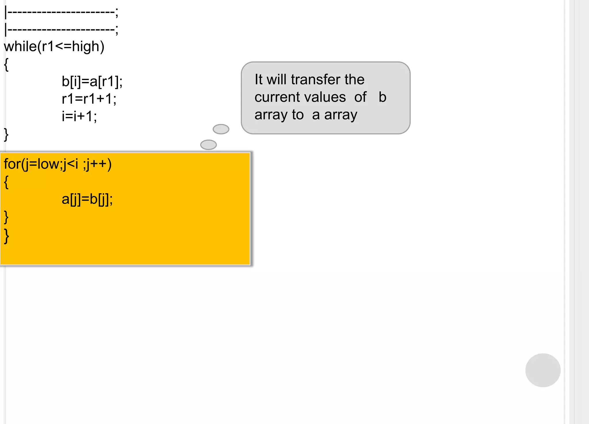 |----------------------;|----------------------;while(r1<=high){	b[i]=a[r1];	r1=r1+1;i=i+1;}It will transfer the  current values  of   b array to  a arrayfor(j=low;j<i ;j++){	a[j]=b[j];}}