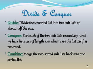 * Divide: Divide the unsortedlist intotwo sub lists of
about half the size.
* Conquer: Sort each of the two sub lists recursively until
we have list sizes of length 1, in which case the list itself is
returned.
* Combine: Merge the two-sortedsub lists back into one
sorted list.
6
 