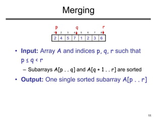 11
Merging
• Input: Array A and indices p, q, r such that
p ≤ q < r
– Subarrays A[p . . q] and A[q + 1 . . r] are sorted
• Output: One single sorted subarray A[p . . r]
1 2 3 4 5 6 7 8
6
3
2
1
7
5
4
2
p r
q
 