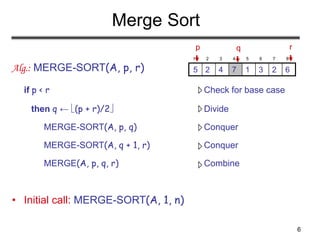 6
Merge Sort
Alg.: MERGE-SORT(A, p, r)
if p < r Check for base case
then q ← (p + r)/2 Divide
MERGE-SORT(A, p, q) Conquer
MERGE-SORT(A, q + 1, r) Conquer
MERGE(A, p, q, r) Combine
• Initial call: MERGE-SORT(A, 1, n)
1 2 3 4 5 6 7 8
6
2
3
1
7
4
2
5
p r
q
 