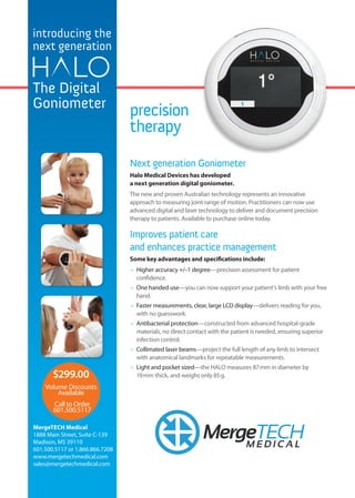 $299.00
MergeTECHM E D I C A L
Volume Discounts
Available
Call to Order
601.500.5117
introducing the
next generation
The Digital
Goniometer
precision
therapy
Next generation Goniometer
Halo Medical Devices has developed
a next generation digital goniometer.
The new and proven Australian technology represents an innovative
approach to measuring joint range of motion. Practitioners can now use
advanced digital and laser technology to deliver and document precision
therapy to patients. Available to purchase online today.
Improves patient care
and enhances practice management
Some key advantages and specifications include:
	 Higher accuracy +/–1 degree—precision assessment for patient
confidence.
	 One handed use—you can now support your patient’s limb with your free
hand.
	 Faster measurements, clear, large LCD display—delivers reading for you,
with no guesswork.
	 Antibacterial protection—constructed from advanced hospital-grade
materials, no direct contact with the patient is needed, ensuring superior
infection control.
	 Collimated laser beams—project the full length of any limb to intersect
with anatomical landmarks for repeatable measurements.
	 Light and pocket sized—the HALO measures 87 mm in diameter by
19 mm thick, and weighs only 85 g.
MergeTECH Medical
1888 Main Street, Suite C-139
Madison, MS 39110
601.500.5117 or 1.866.866.7208
www.mergetechmedical.com
sales@mergetechmedical.com
 