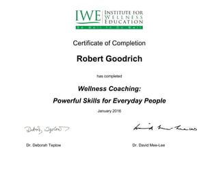  
 
 
Certificate of Completion 
 
Robert Goodrich 
 
has completed 
 
Wellness Coaching: 
Powerful Skills for Everyday People 
January 2016 
 
 
 
Dr. Deborah Teplow                      Dr. David Mee­Lee 
 
 