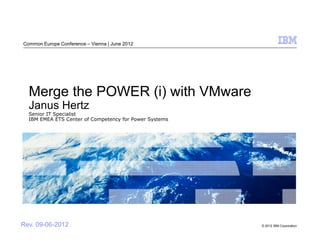 Common Europe Conference – Vienna | June 2012




  Merge the POWER (i) with VMware
  Janus Hertz
  Senior IT Specialist
  IBM EMEA ETS Center of Competency for Power Systems




Rev. 09-06-2012                                         © 2012 IBM Corporation
 