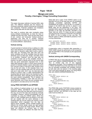 Paper 109-25
Merges and Joins
Timothy J Harrington, Trilogy Consulting Corporation
Abstract
This paper discusses methods of joining SASâ data
sets. The different methods and the reasons for
choosing a particular method of joining are contrasted
and compared. Potential problems and limitations
when joining data sets are also discussed.
The need to combine data sets constantly arises
during software development, as does the need to
validate and test new code. There are two basic types
of join, vertical, and horizontal. Vertical joining is
appending one data set to another, whereas
horizontal joining is using one or more key variables
to combine different observations.
Vertical Joining
A good example of vertical joining is adding to a data
set in time sequence, for example, adding February’s
sales data to January’s sales data to give a year-to-
date data set. Providing both data sets have the
same variables and all the variables have the same
attributes such as data type, length, and label, there
is no problem. However, once the data sets are
combined at least one of the variables should, in
practice, be able to identify which of the source data
sets any given observation originated from. In this
sales data example a date or month name should be
present to indicate whether a given observation came
from January’s data or February’s data. Another issue
may be the sort order. In this example there is no
need to sort the resulting data set if the source data
sets are in date order, but if, say, the data sets were
sorted by product code, or sales representative the
resulting data set would need to be resorted by date.
Most importantly, when vertically joining data sets, is
the issue vertical compatibility. This is whether the
corresponding variables in each data set have the
same attributes, and if there are any variables which
are present in one data set but not in the other.
Using PROC DATASETS and APPEND
One method of vertical joining is to use the utility
procedure PROC DATASETS with the APPEND
statement. More than two data sets many be joined in
this way, but all of the data sets should be vertically
compatible. However, vertical incompatibility may be
overridden by using the FORCE option. When this
option is used, variables which are absent in one data
set are created with the same attributes in the
resulting data set, but the values are missing in each
observation which originated from the data set
without those variables. Where variable lengths are
different the shorter length values are right padded
with spaces to equal the longer length. Where data
types are different the numeric type is made
character. If labels are different the label from the
latest data set is used. If the FORCE option is not
specified and any of the data sets are not completely
vertically compatible applicable NOTES and
WARNINGS are written to the log file. If a variable is
present in the DATA data set but is absent in the
BASE data set the appending is not done. The
example below appends two data sets DATA01 and
DATA02 to the data set DATA99. DATA99 is the
‘Base’ data set, which, if it does not exist is created
and becomes the compound of DATA01 and DATA02
(A NOTE of this is written to the Log file). The
NOLIST option in PROC DATASETS prevents it from
running interactively.
PROC DATASETS NOLIST;
APPEND BASE= DATA99 DATA= DATA01
APPEND BASE= DATA99 DATA= DATA02;
RUN;
If observation order is important after appending, a
PROC SORT should be performed on the compound
data set (DATA99 in this example) by the appropriate
BY variables.
Vertical Joining with UNION Corresponding
In PROC SQL two or more data sets may be vertically
joined used UNION CORRESPONDING ALL. (If the
‘ALL’ is omitted only one of any duplicate
observations are kept). This is analogous to APPEND
in PROC DATASETS but if the data sets to be joined
are not vertically compatible only variables common
to both data sets are placed in the resulting table.
This is the same example as above, but using PROC
SQL with UNION CORRESPONDING ALL.
PROC SQL;
CREATE TABLE DATA99 AS
SELECT *
FROM DATA01
UNION CORRESPONDING ALL
SELECT *
FROM DATA02;
QUIT;
This PROC SQL works if DATA99 is being created as
new, but if DATA99 already exists and the intention is
append DATA01 and DATA02 to this data set the
code must be written as
PROC SQL;
CREATE TABLE DATA99 AS
SELECT *
FROM DATA99
UNION CORRESPONDING ALL
SELECT *
FROM DATA01;
UNION CORRESPONDING ALL
SELECT *
FROM DATA02;
QUIT;
Coders' Corner
 