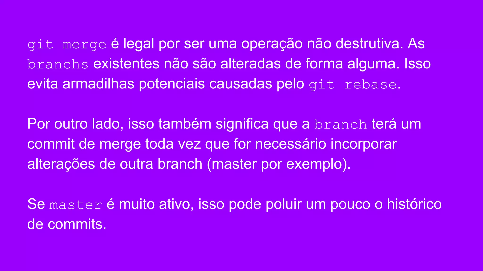 git merge é legal por ser uma operação não destrutiva. As
branchs existentes não são alteradas de forma alguma. Isso
evita armadilhas potenciais causadas pelo git rebase.
Por outro lado, isso também significa que a branch terá um
commit de merge toda vez que for necessário incorporar
alterações de outra branch (master por exemplo).
Se master é muito ativo, isso pode poluir um pouco o histórico
de commits.
 
