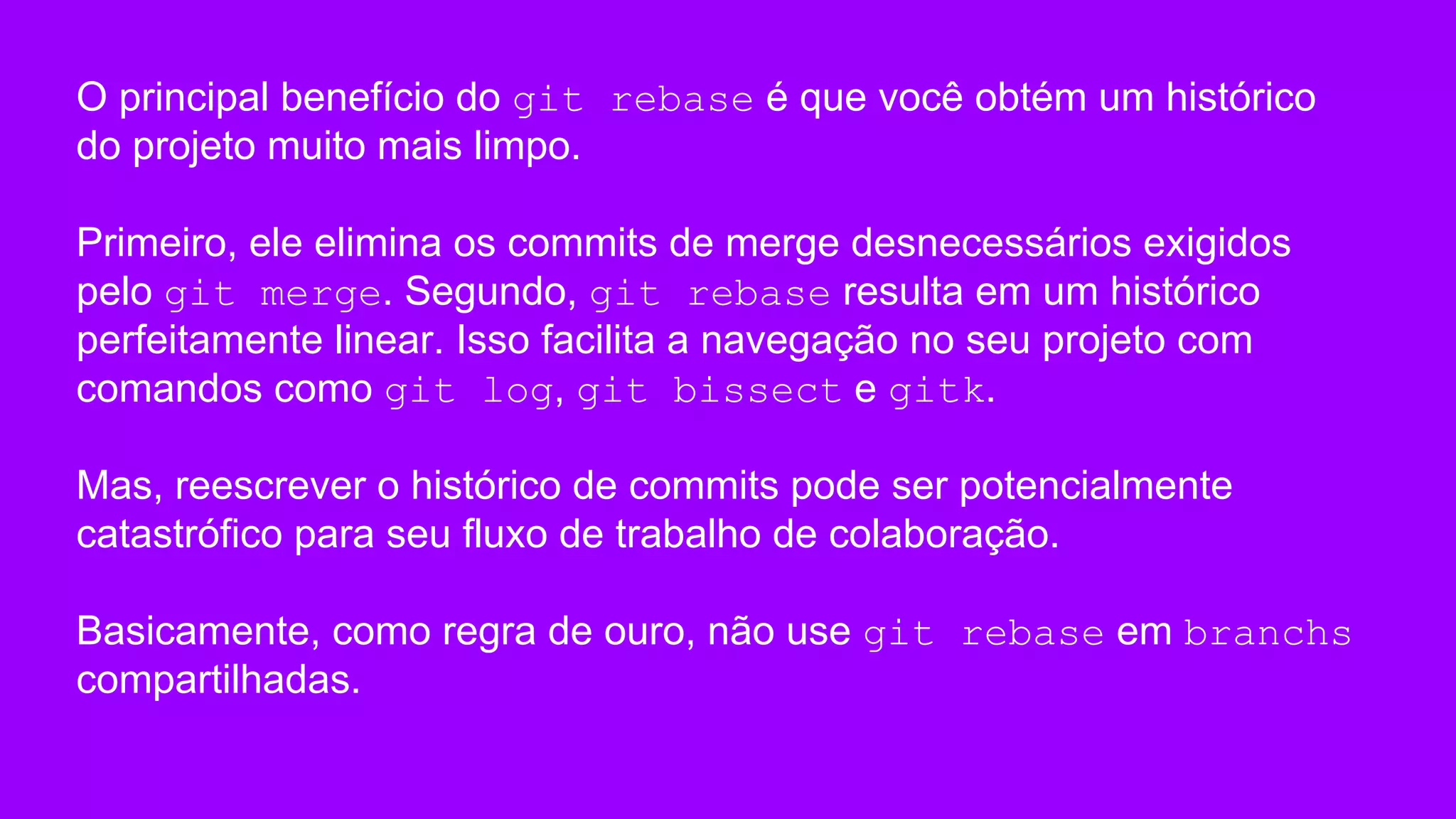 O principal benefício do git rebase é que você obtém um histórico
do projeto muito mais limpo.
Primeiro, ele elimina os commits de merge desnecessários exigidos
pelo git merge. Segundo, git rebase resulta em um histórico
perfeitamente linear. Isso facilita a navegação no seu projeto com
comandos como git log, git bissect e gitk.
Mas, reescrever o histórico de commits pode ser potencialmente
catastrófico para seu fluxo de trabalho de colaboração.
Basicamente, como regra de ouro, não use git rebase em branchs
compartilhadas.
 