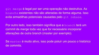 git merge é legal por ser uma operação não destrutiva. As
branchs existentes não são alteradas de forma alguma. Isso
evita armadilhas potenciais causadas pelo git rebase.
Por outro lado, isso também significa que a branch terá um
commit de merge toda vez que for necessário incorporar
alterações de outra branch (master por exemplo).
Se master é muito ativo, isso pode poluir um pouco o histórico
de commits.
 