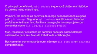 O principal benefício do git rebase é que você obtém um histórico
do projeto muito mais limpo.
Primeiro, ele elimina os commits de merge desnecessários exigidos
pelo git merge. Segundo, git rebase resulta em um histórico
perfeitamente linear. Isso facilita a navegação no seu projeto com
comandos como git log, git bissect e gitk.
Mas, reescrever o histórico de commits pode ser potencialmente
catastrófico para seu fluxo de trabalho de colaboração.
Basicamente, como regra de ouro, não use git rebase em branchs
compartilhadas.
 