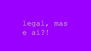 legal, mas
e aí?!
 