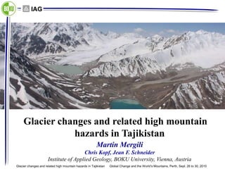 IAG




     Glacier changes and related high mountain
                hazards in Tajikistan
                                                         Martin Mergili
                                       Chris Kopf, Jean F. Schneider
                      Institute of Applied Geology, BOKU University, Vienna, Austria
Glacier changes and related high mountain hazards in Tajikistan   Global Change and the World’s Mountains, Perth, Sept. 26 to 30, 2010
 