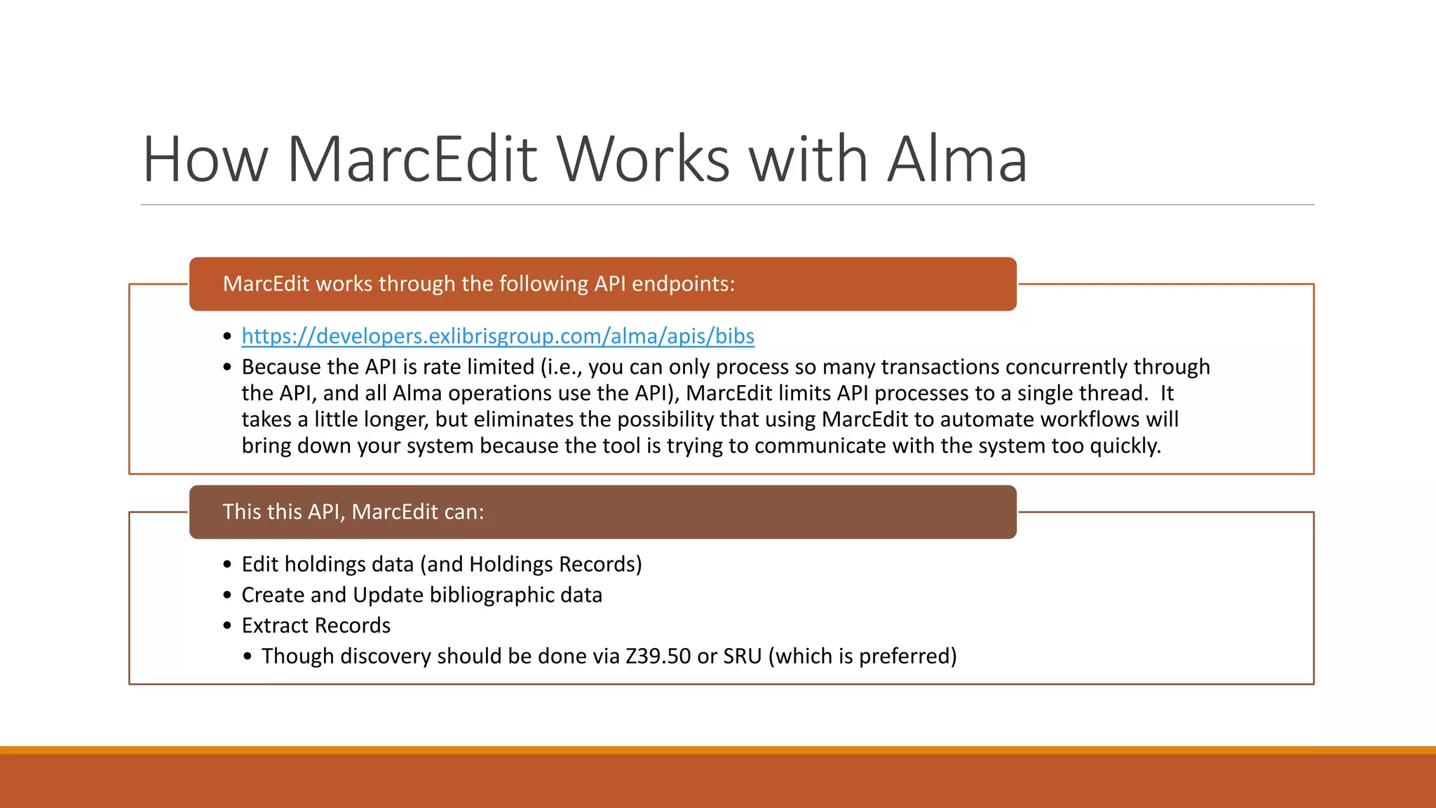 How MarcEdit Works with Alma
• https://developers.exlibrisgroup.com/alma/apis/bibs
• Because the API is rate limited (i.e., you can only process so many transactions concurrently through
the API, and all Alma operations use the API), MarcEdit limits API processes to a single thread. It
takes a little longer, but eliminates the possibility that using MarcEdit to automate workflows will
bring down your system because the tool is trying to communicate with the system too quickly.
MarcEdit works through the following API endpoints:
• Edit holdings data (and Holdings Records)
• Create and Update bibliographic data
• Extract Records
• Though discovery should be done via Z39.50 or SRU (which is preferred)
This this API, MarcEdit can:
 