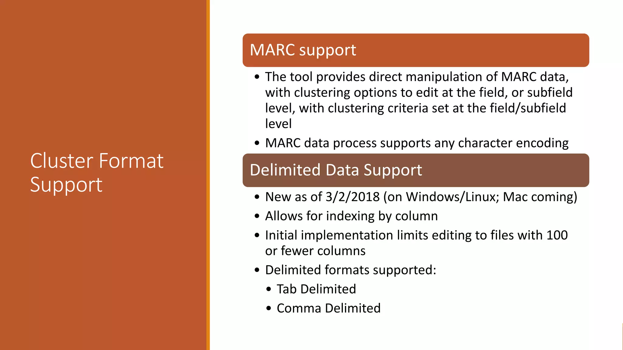 Cluster Format
Support
MARC support
• The tool provides direct manipulation of MARC data,
with clustering options to edit at the field, or subfield
level, with clustering criteria set at the field/subfield
level
• MARC data process supports any character encoding
Delimited Data Support
• New as of 3/2/2018 (on Windows/Linux; Mac coming)
• Allows for indexing by column
• Initial implementation limits editing to files with 100
or fewer columns
• Delimited formats supported:
• Tab Delimited
• Comma Delimited
 