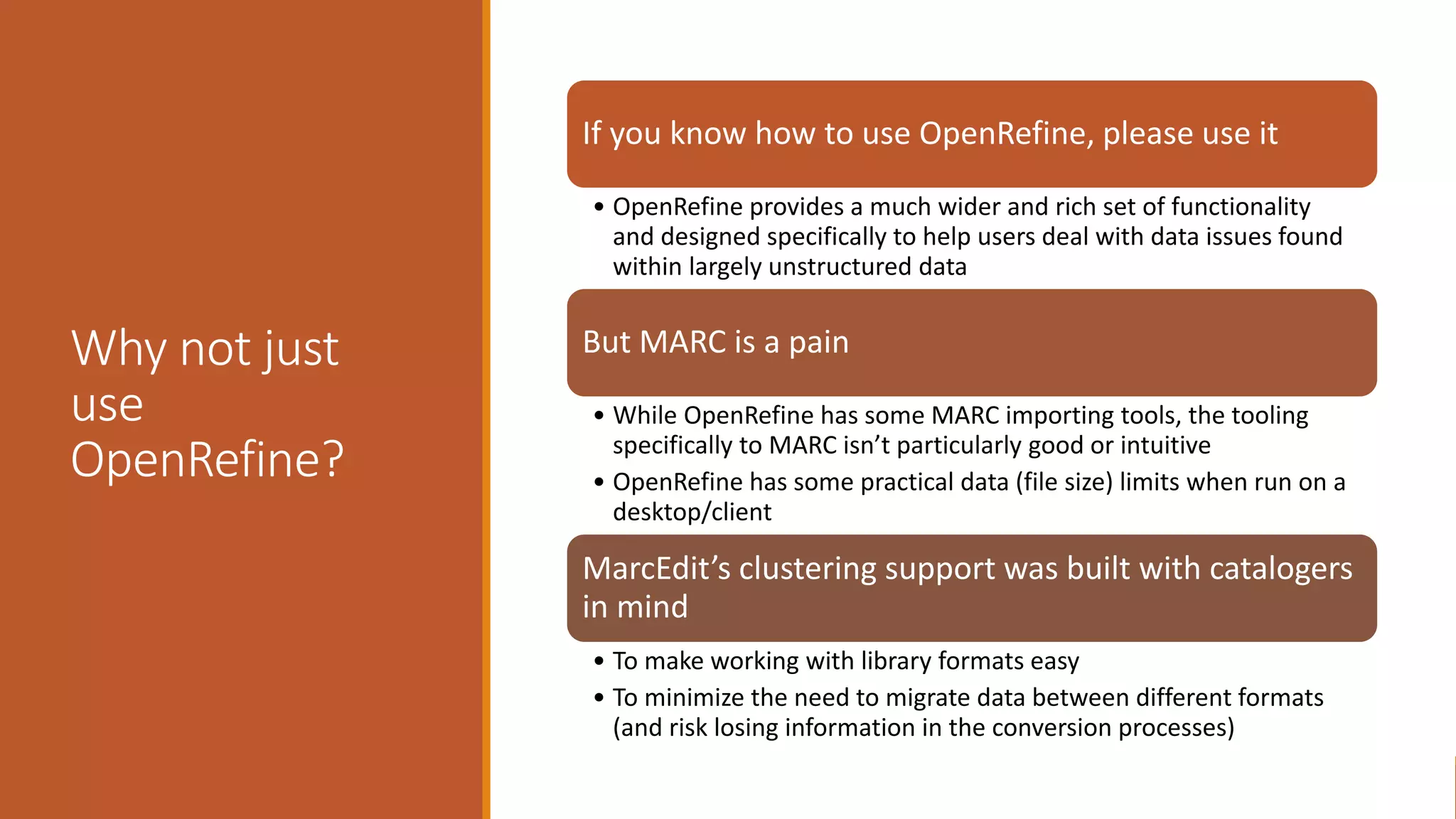 Why not just
use
OpenRefine?
If you know how to use OpenRefine, please use it
• OpenRefine provides a much wider and rich set of functionality
and designed specifically to help users deal with data issues found
within largely unstructured data
But MARC is a pain
• While OpenRefine has some MARC importing tools, the tooling
specifically to MARC isn’t particularly good or intuitive
• OpenRefine has some practical data (file size) limits when run on a
desktop/client
MarcEdit’s clustering support was built with catalogers
in mind
• To make working with library formats easy
• To minimize the need to migrate data between different formats
(and risk losing information in the conversion processes)
 