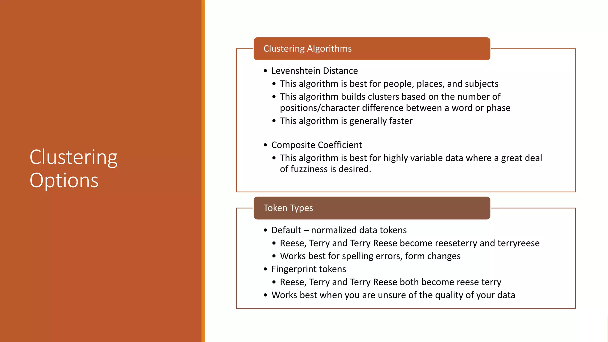 Clustering
Options
• Levenshtein Distance
• This algorithm is best for people, places, and subjects
• This algorithm builds clusters based on the number of
positions/character difference between a word or phase
• This algorithm is generally faster
• Composite Coefficient
• This algorithm is best for highly variable data where a great deal
of fuzziness is desired.
Clustering Algorithms
• Default – normalized data tokens
• Reese, Terry and Terry Reese become reeseterry and terryreese
• Works best for spelling errors, form changes
• Fingerprint tokens
• Reese, Terry and Terry Reese both become reese terry
• Works best when you are unsure of the quality of your data
Token Types
 