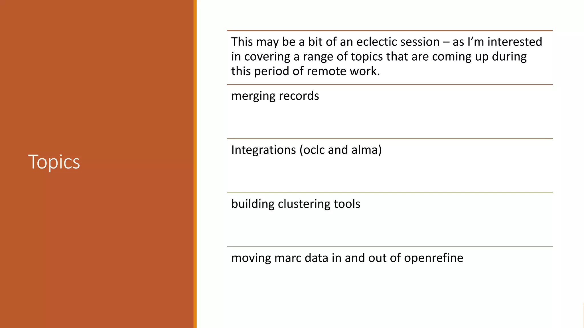 Topics
This may be a bit of an eclectic session – as I’m interested
in covering a range of topics that are coming up during
this period of remote work.
merging records
Integrations (oclc and alma)
building clustering tools
moving marc data in and out of openrefine
 