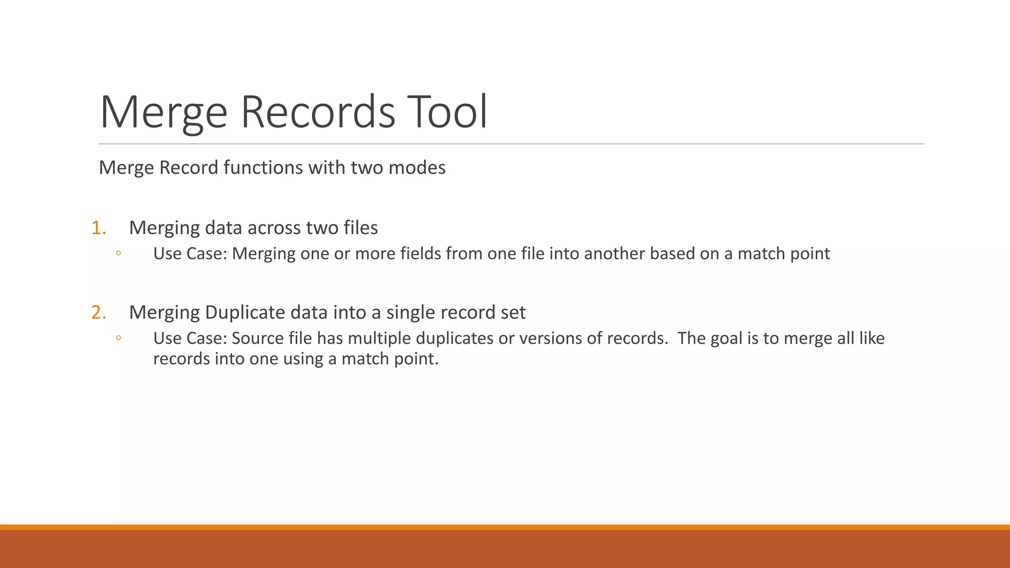 Merge Records Tool
Merge Record functions with two modes
1. Merging data across two files
◦ Use Case: Merging one or more fields from one file into another based on a match point
2. Merging Duplicate data into a single record set
◦ Use Case: Source file has multiple duplicates or versions of records. The goal is to merge all like
records into one using a match point.
 