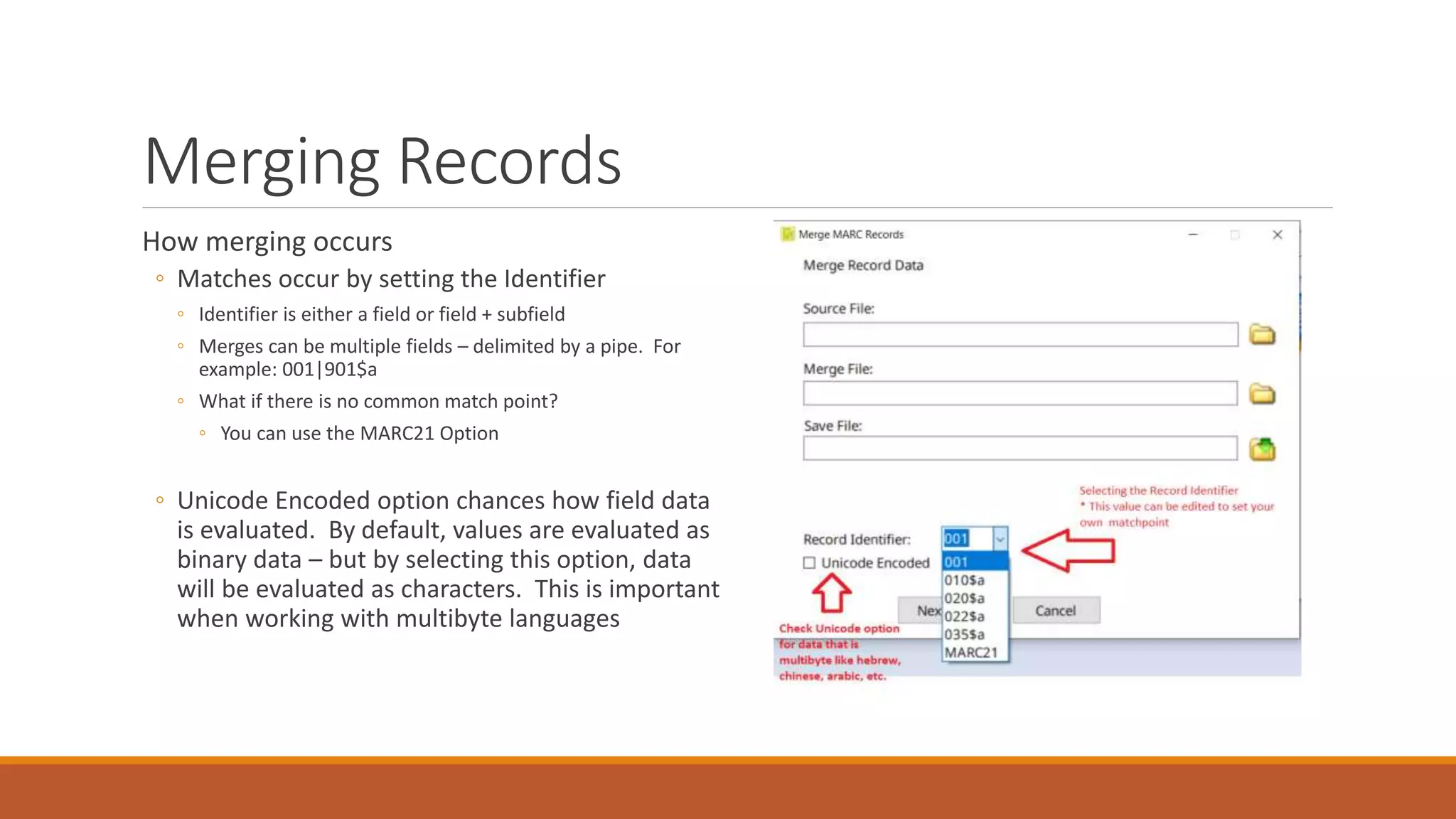 Merging Records
How merging occurs
◦ Matches occur by setting the Identifier
◦ Identifier is either a field or field + subfield
◦ Merges can be multiple fields – delimited by a pipe. For
example: 001|901$a
◦ What if there is no common match point?
◦ You can use the MARC21 Option
◦ Unicode Encoded option chances how field data
is evaluated. By default, values are evaluated as
binary data – but by selecting this option, data
will be evaluated as characters. This is important
when working with multibyte languages
 