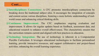 Cont…
 Interdisciplinary Connections: A CFC promotes interdisciplinary connections by
breaking down the traditional subject silos. It encourages the integration of concepts
and content across various disciplines, fostering a more holistic understanding of real-
world issues and enhancing critical thinking skills.
 Continuous Improvement: The CFC emphasizes ongoing evaluation and
improvement. It allows for regular updates based on feedback, assessment data, and
educational research to enhance overall effectiveness. This characteristic ensures that
the curriculum remains current and aligned with best practices in education.
 Technology Integration: The use of technology is inherent in a Componential
Flexible Curriculum. It leverages educational technologies to facilitate personalized
learning, provide interactive resources, and support collaborative and project-based
activities, enhancing the overall learning experience.
 
