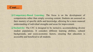 Cont…
 Competency-Based Learning: The focus is on the development of
competencies rather than simply covering content. Students are assessed on
their mastery of specific skills and knowledge, allowing for a more nuanced
understanding of individual strengths and areas for improvement.
 Inclusivity: The CFC is designed to be inclusive, accommodating diverse
student populations. It considers different learning abilities, cultural
backgrounds, and socio-economic factors, ensuring that education is
accessible and beneficial to all students.
 