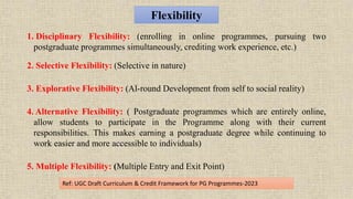 Flexibility
1. Disciplinary Flexibility: (enrolling in online programmes, pursuing two
postgraduate programmes simultaneously, crediting work experience, etc.)
2. Selective Flexibility: (Selective in nature)
3. Explorative Flexibility: (Al-round Development from self to social reality)
4. Alternative Flexibility: ( Postgraduate programmes which are entirely online,
allow students to participate in the Programme along with their current
responsibilities. This makes earning a postgraduate degree while continuing to
work easier and more accessible to individuals)
5. Multiple Flexibility: (Multiple Entry and Exit Point)
Ref: UGC Draft Curriculum & Credit Framework for PG Programmes-2023
 