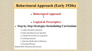 Behavioural Approach (Early 1920s)
 Behavioural Approach
 Logical & Prescriptive
 Step by Step Strategies formulating Curriculum
a. A plan/ blue print/ document
b. Goals and objectives are specified
c. Contents & Activities are sequenced
d. Learning outcomes
e. Selected with the idea of efficiency
f. Ensuring efficiency
Related Skill: Efficiency and outcome.
 