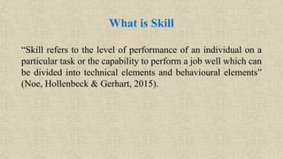 “Skill refers to the level of performance of an individual on a
particular task or the capability to perform a job well which can
be divided into technical elements and behavioural elements”
(Noe, Hollenbeck & Gerhart, 2015).
What is Skill
 