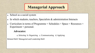 Managerial Approach
 School as a social system
 In which students, teachers, Specialists & administration Interacts
 Curriculum in terms of Programme + Schedules + Space + Resources +
Experiment + personal.
Advocates:
a. Selecting b. Organizing c. Communicating d. Applying
Related Skill: Managerial and Leadership Skill
 