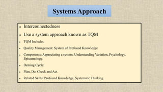Systems Approach
 Interconnectedness
 Use a system approach known as TQM
 TQM Includes:
 Quality Management: System of Profound Knowledge
 Components: Appreciating a system, Understanding Variation, Psychology,
Epistemology.
 Deming Cycle:
 Plan, Do, Check and Act.
 Related Skills: Profound Knowledge, Systematic Thinking.
 