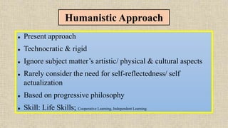 Humanistic Approach
 Present approach
 Technocratic & rigid
 Ignore subject matter’s artistic/ physical & cultural aspects
 Rarely consider the need for self-reflectedness/ self
actualization
 Based on progressive philosophy
 Skill: Life Skills; Cooperative Learning, Independent Learning.
 