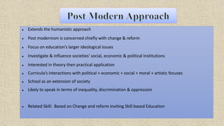  Extends the humanistic approach
 Post modernism is concerned chiefly with change & reform
 Focus on education’s larger ideological issues
 Investigate & influence societies' social, economic & political Institutions
 Interested in theory then practical application
 Curricula’s interactions with political + economic + social + moral + artistic focuses
 School as an extension of society
 Likely to speak in terms of inequality, discrimination & oppression
 Related Skill: Based on Change and reform inviting Skill based Education
 