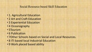 Social Resource based Skill Education
• 1. Agricultural Education
• 2 Art and Craft Education
• 3 Experiential Education
• 4 Oceanography
• 5Tourism
• 6 Publication
• 7Other Schools based on Social and Local Resources.
• 8 ITI based local Industrial Education
• 9 Work placed based ability
 