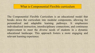 The Componential Flexible Curriculum is an educational model that
breaks down the curriculum into modular components, allowing for
personalized and adaptable learning pathways. It emphasizes
individualized instruction, interdisciplinary connections, and continuous
improvement to meet the diverse needs of students in a dynamic
educational landscape. This approach fosters a more engaging and
relevant learning experience.
What is Componential Flexible curriculum
 