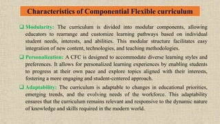 Characteristics of Componential Flexible curriculum
 Modularity: The curriculum is divided into modular components, allowing
educators to rearrange and customize learning pathways based on individual
student needs, interests, and abilities. This modular structure facilitates easy
integration of new content, technologies, and teaching methodologies.
 Personalization: A CFC is designed to accommodate diverse learning styles and
preferences. It allows for personalized learning experiences by enabling students
to progress at their own pace and explore topics aligned with their interests,
fostering a more engaging and student-centered approach.
 Adaptability: The curriculum is adaptable to changes in educational priorities,
emerging trends, and the evolving needs of the workforce. This adaptability
ensures that the curriculum remains relevant and responsive to the dynamic nature
of knowledge and skills required in the modern world.
 
