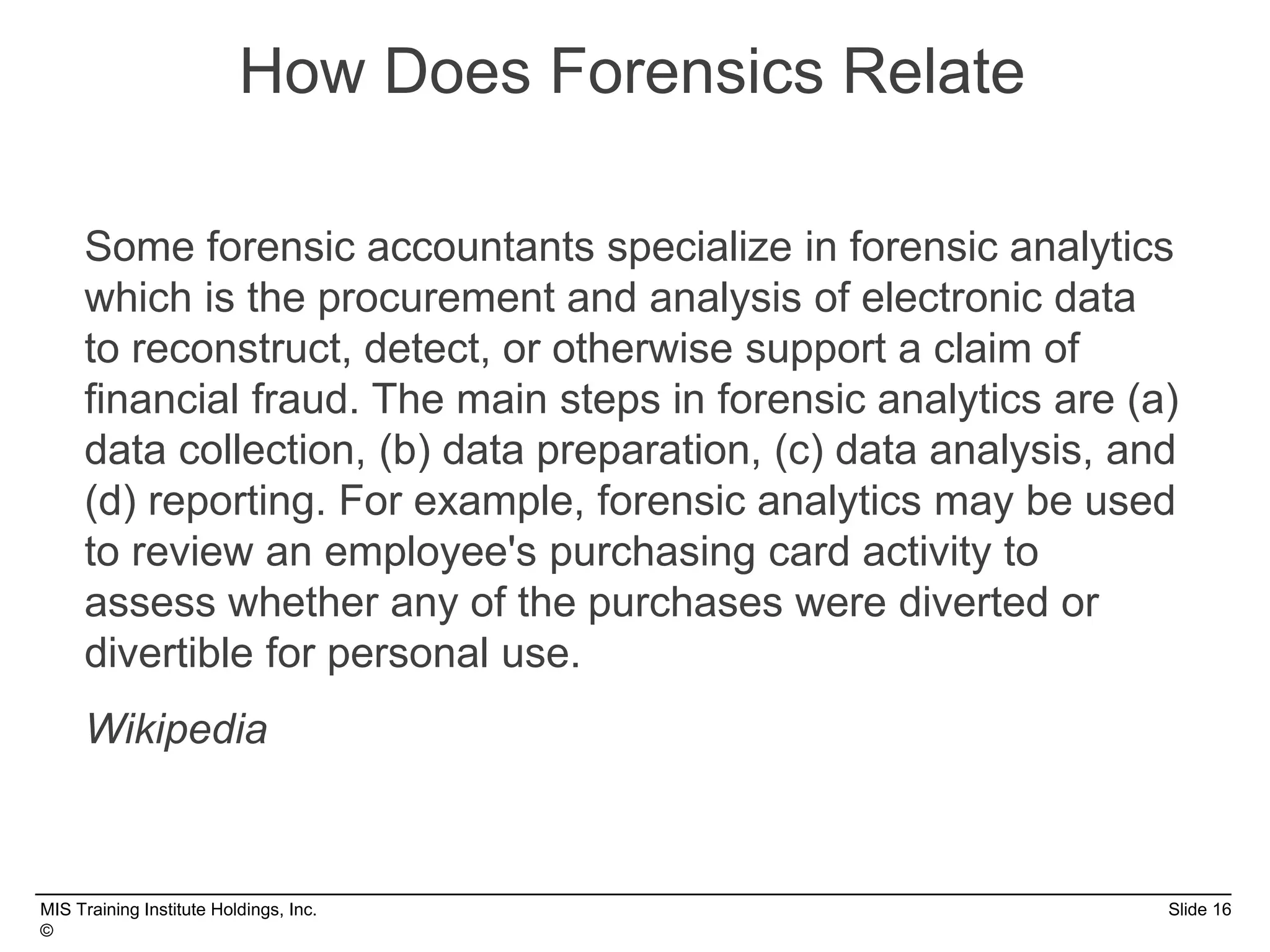 MIS Training Institute Holdings, Inc. Slide 16
©
Some forensic accountants specialize in forensic analytics
which is the procurement and analysis of electronic data
to reconstruct, detect, or otherwise support a claim of
financial fraud. The main steps in forensic analytics are (a)
data collection, (b) data preparation, (c) data analysis, and
(d) reporting. For example, forensic analytics may be used
to review an employee's purchasing card activity to
assess whether any of the purchases were diverted or
divertible for personal use.
Wikipedia
How Does Forensics Relate
 