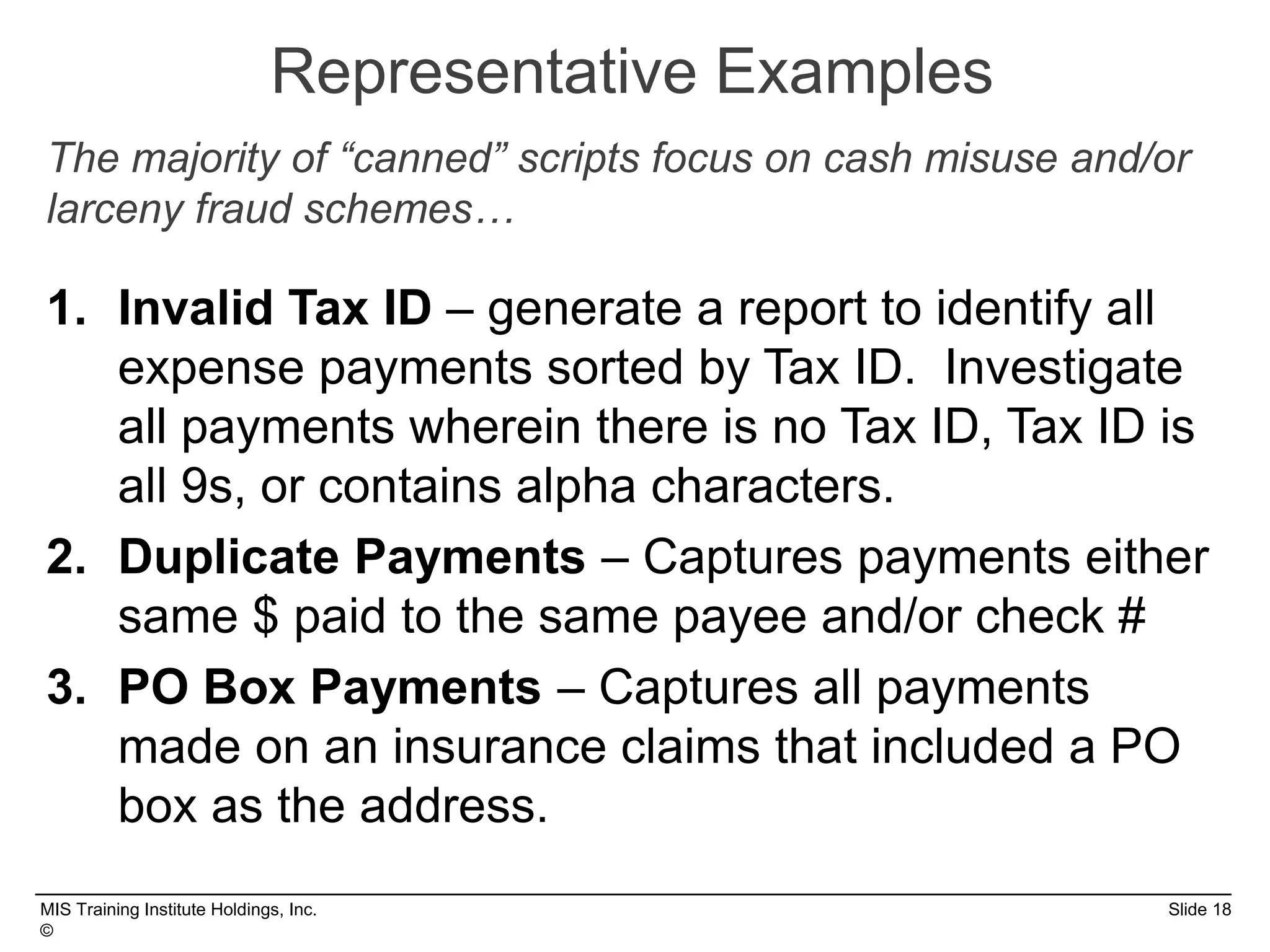 MIS Training Institute Holdings, Inc. Slide 18
©
Representative Examples
1. Invalid Tax ID – generate a report to identify all
expense payments sorted by Tax ID. Investigate
all payments wherein there is no Tax ID, Tax ID is
all 9s, or contains alpha characters.
2. Duplicate Payments – Captures payments either
same $ paid to the same payee and/or check #
3. PO Box Payments – Captures all payments
made on an insurance claims that included a PO
box as the address.
The majority of “canned” scripts focus on cash misuse and/or
larceny fraud schemes…
 