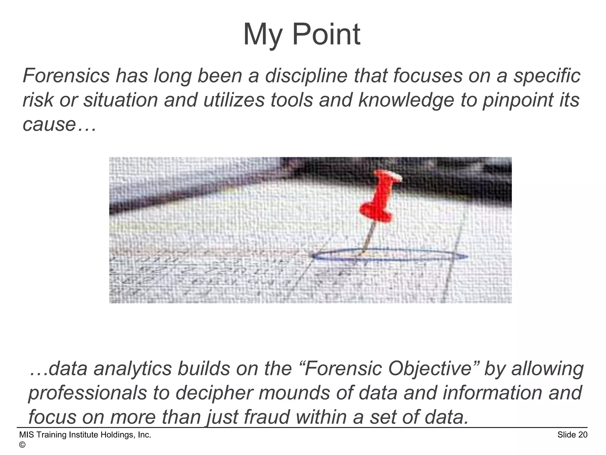 MIS Training Institute Holdings, Inc. Slide 20
©
Forensics has long been a discipline that focuses on a specific
risk or situation and utilizes tools and knowledge to pinpoint its
cause…
My Point
…data analytics builds on the “Forensic Objective” by allowing
professionals to decipher mounds of data and information and
focus on more than just fraud within a set of data.
 