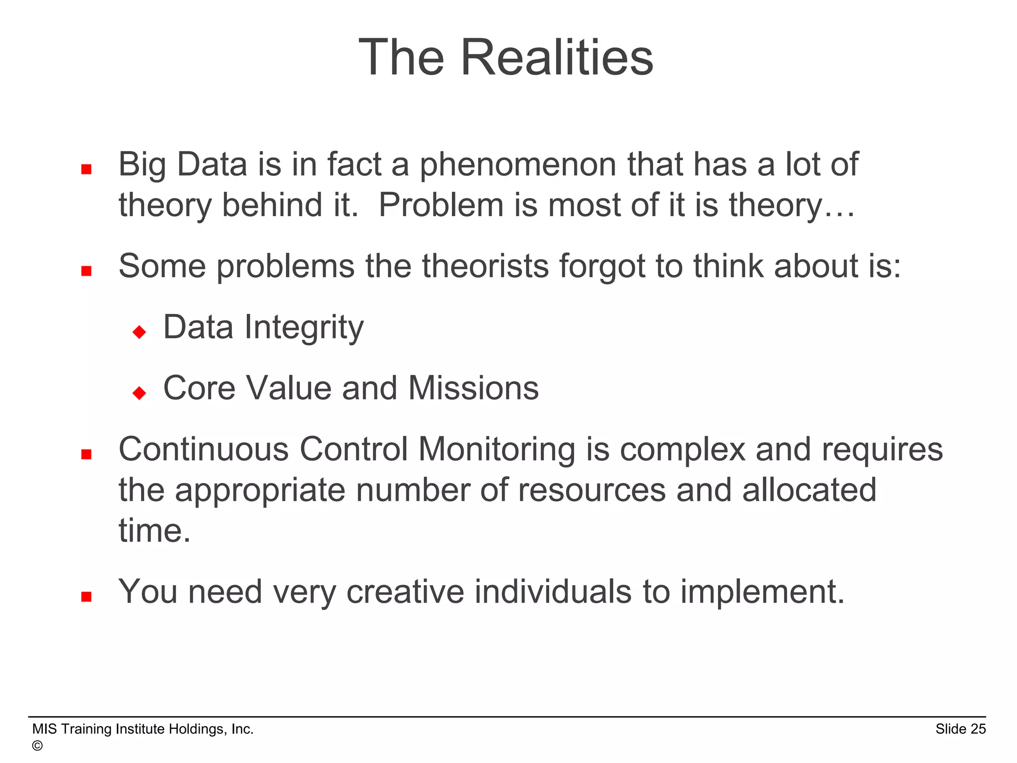 MIS Training Institute Holdings, Inc. Slide 25
©
 Big Data is in fact a phenomenon that has a lot of
theory behind it. Problem is most of it is theory…
 Some problems the theorists forgot to think about is:
 Data Integrity
 Core Value and Missions
 Continuous Control Monitoring is complex and requires
the appropriate number of resources and allocated
time.
 You need very creative individuals to implement.
The Realities
 