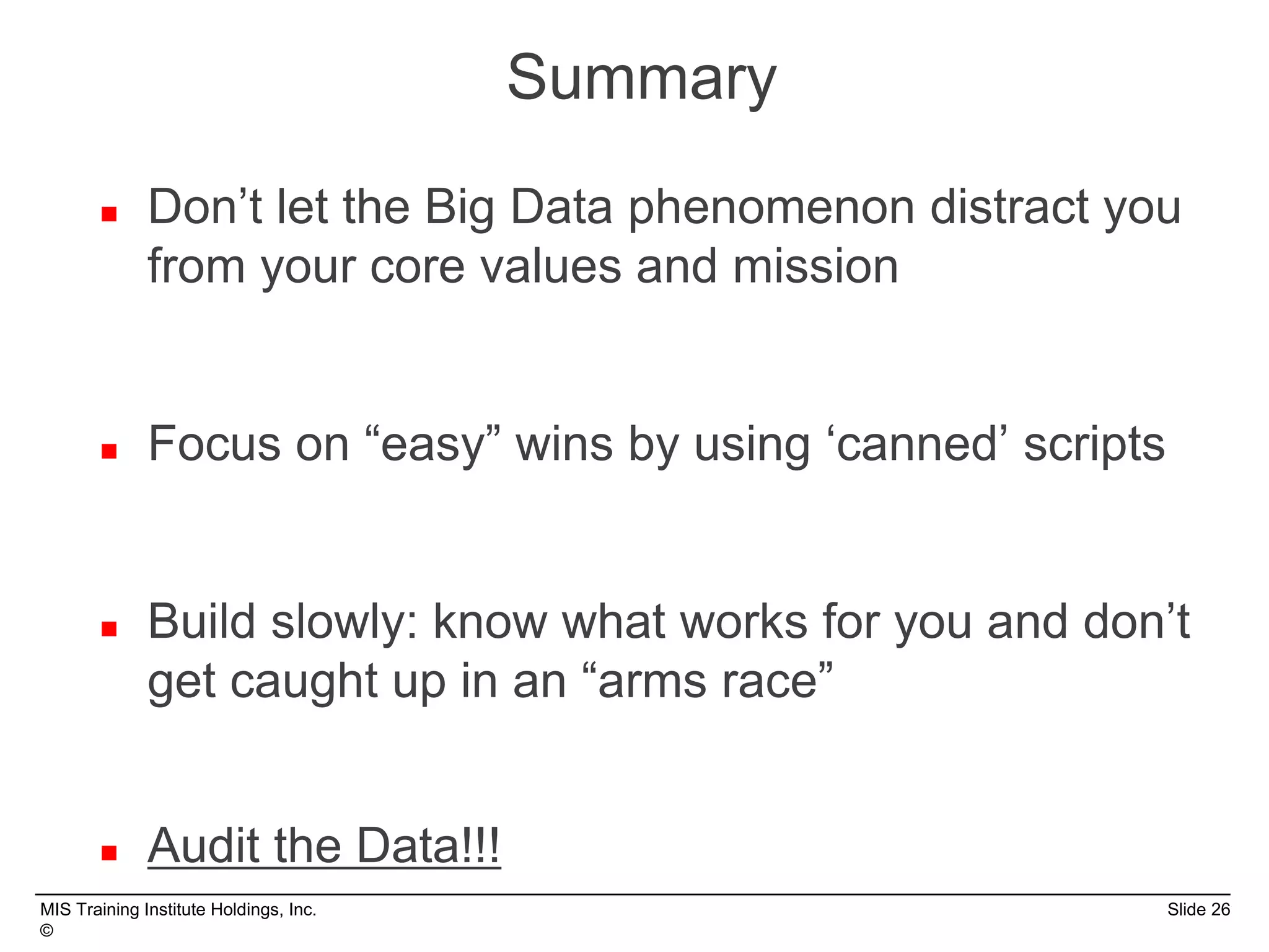 MIS Training Institute Holdings, Inc. Slide 26
©
 Don’t let the Big Data phenomenon distract you
from your core values and mission
 Focus on “easy” wins by using ‘canned’ scripts
 Build slowly: know what works for you and don’t
get caught up in an “arms race”
 Audit the Data!!!
Summary
 