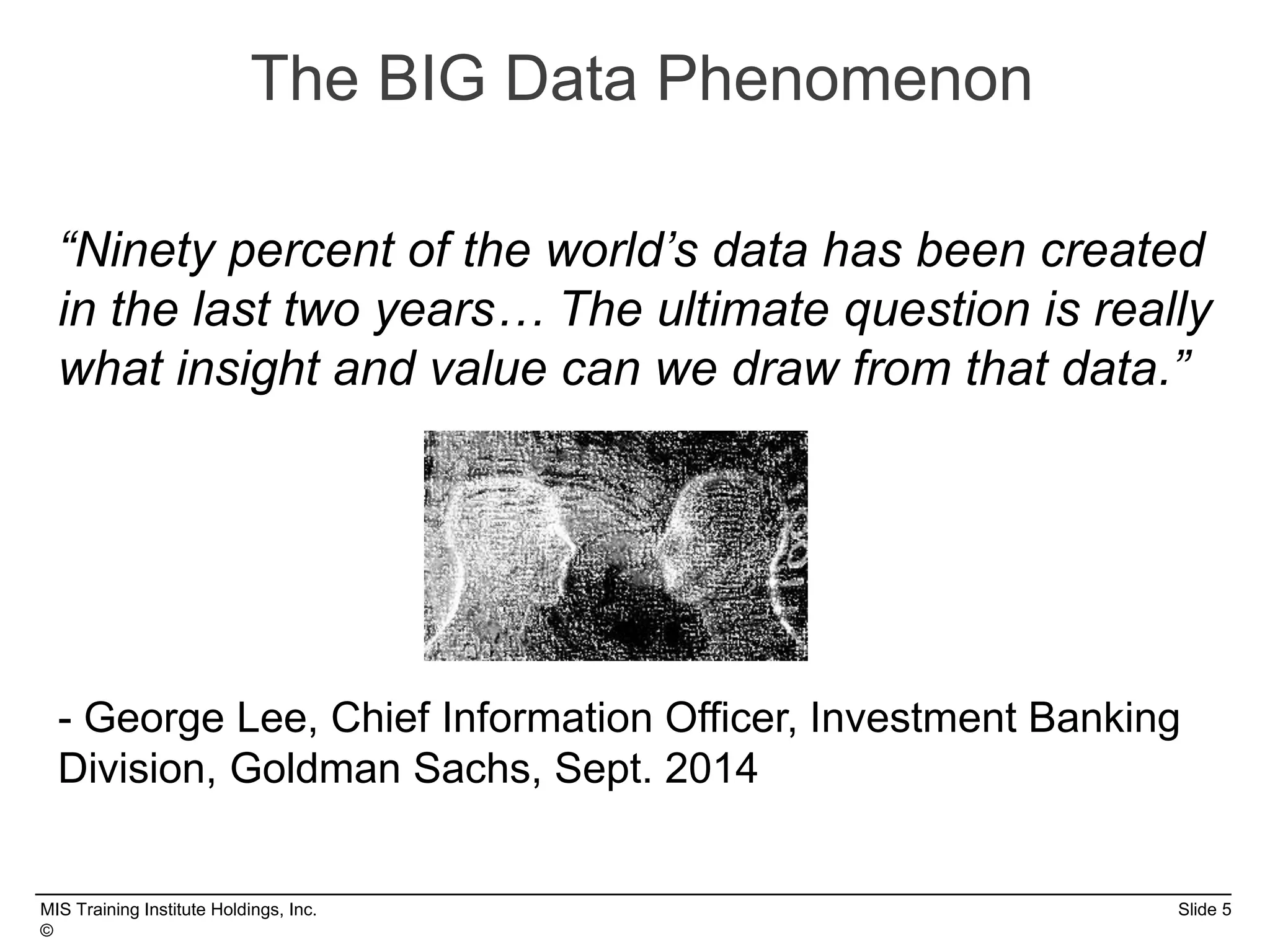 MIS Training Institute Holdings, Inc. Slide 5
©
The BIG Data Phenomenon
“Ninety percent of the world’s data has been created
in the last two years… The ultimate question is really
what insight and value can we draw from that data.”
- George Lee, Chief Information Officer, Investment Banking
Division, Goldman Sachs, Sept. 2014
 