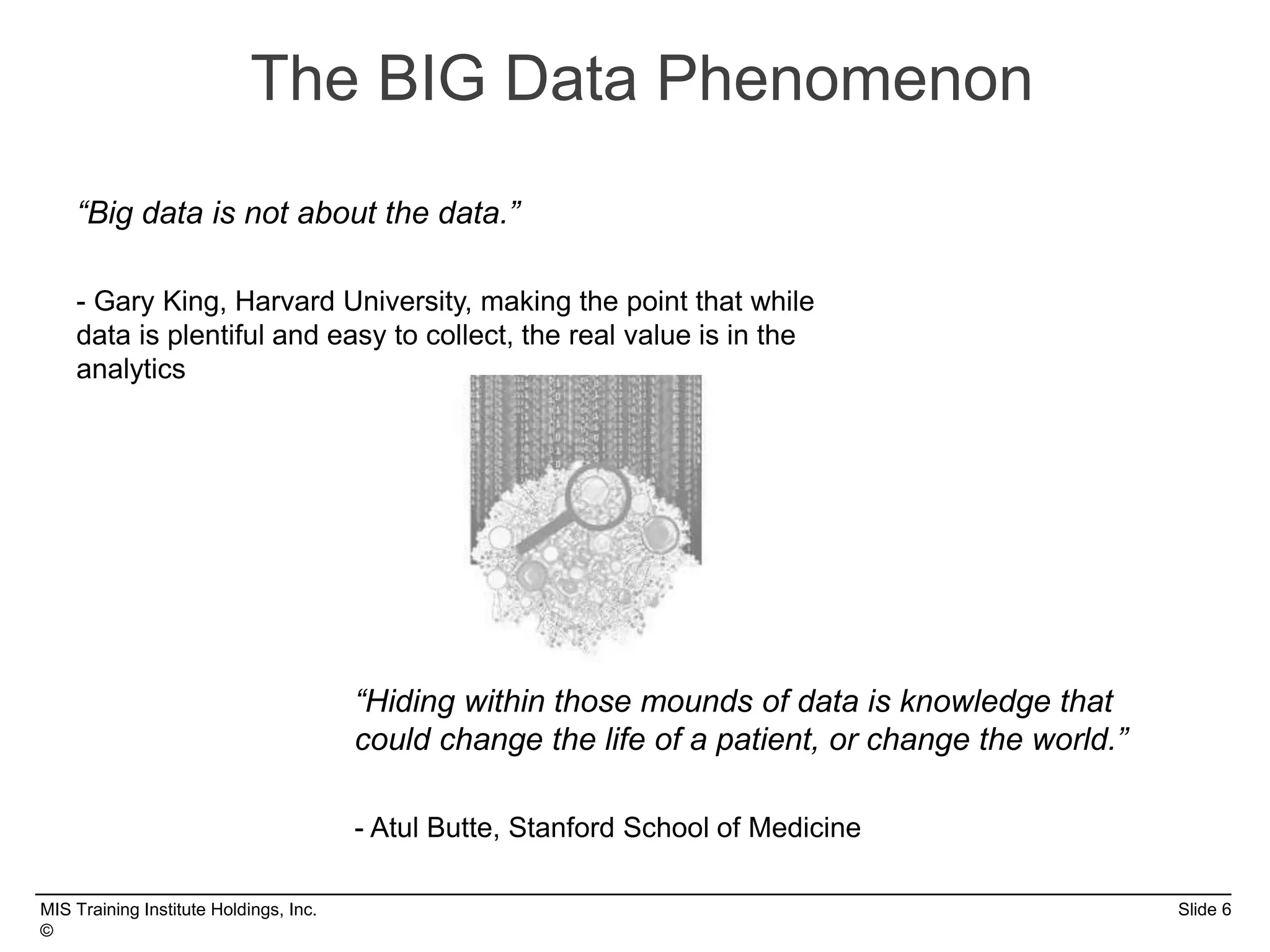 MIS Training Institute Holdings, Inc. Slide 6
©
The BIG Data Phenomenon
“Big data is not about the data.”
- Gary King, Harvard University, making the point that while
data is plentiful and easy to collect, the real value is in the
analytics
“Hiding within those mounds of data is knowledge that
could change the life of a patient, or change the world.”
- Atul Butte, Stanford School of Medicine
 