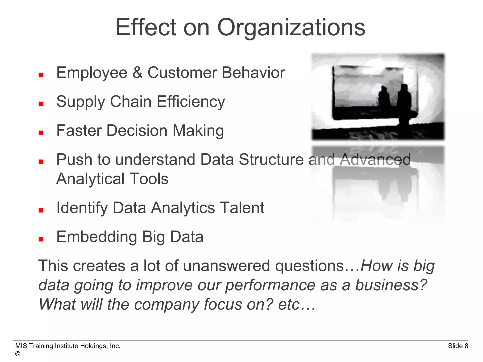 MIS Training Institute Holdings, Inc. Slide 8
©
 Employee & Customer Behavior
 Supply Chain Efficiency
 Faster Decision Making
 Push to understand Data Structure and Advanced
Analytical Tools
 Identify Data Analytics Talent
 Embedding Big Data
This creates a lot of unanswered questions…How is big
data going to improve our performance as a business?
What will the company focus on? etc…
Effect on Organizations
 