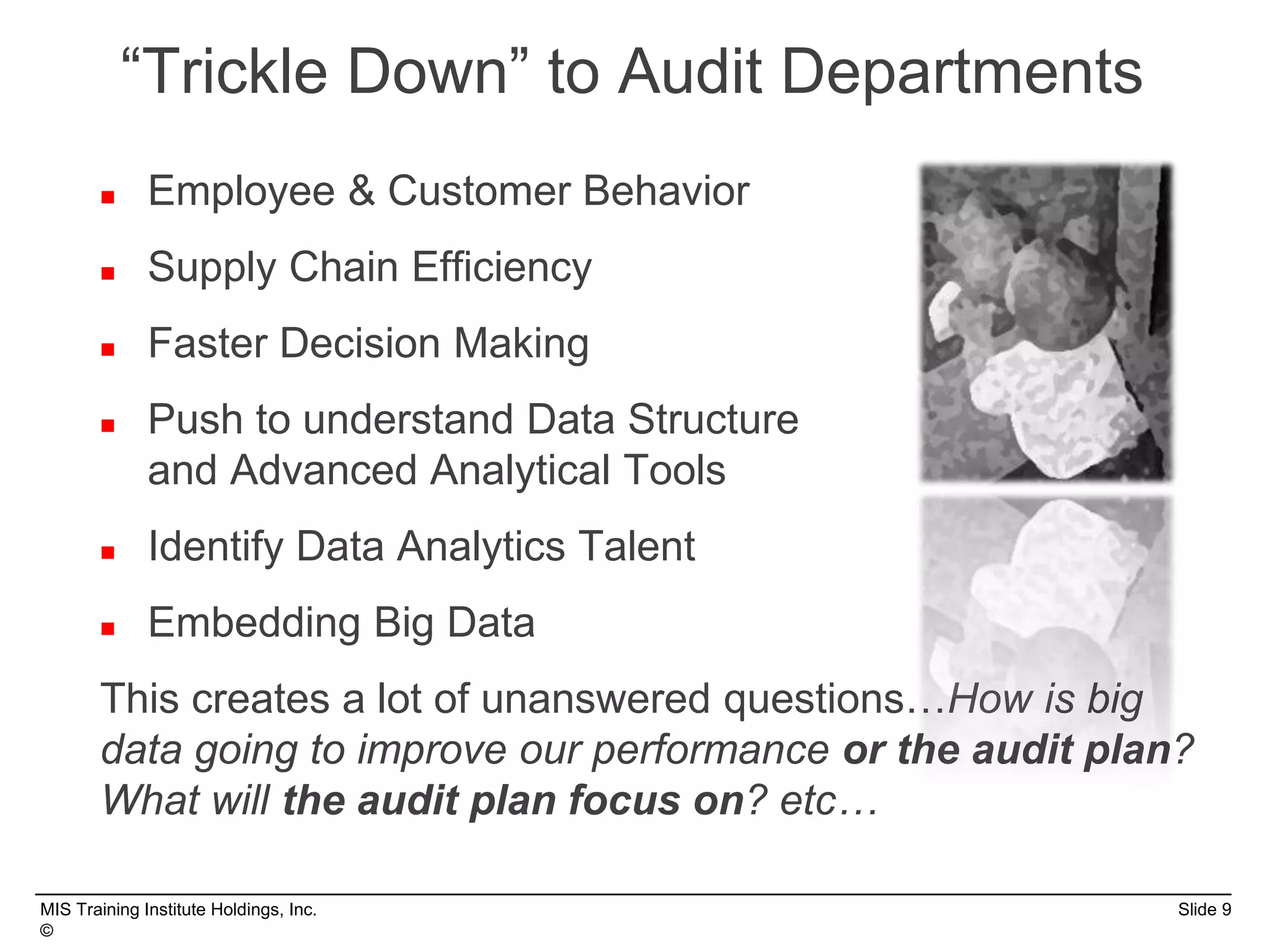 MIS Training Institute Holdings, Inc. Slide 9
©
“Trickle Down” to Audit Departments
 Employee & Customer Behavior
 Supply Chain Efficiency
 Faster Decision Making
 Push to understand Data Structure
and Advanced Analytical Tools
 Identify Data Analytics Talent
 Embedding Big Data
This creates a lot of unanswered questions…How is big
data going to improve our performance or the audit plan?
What will the audit plan focus on? etc…
 