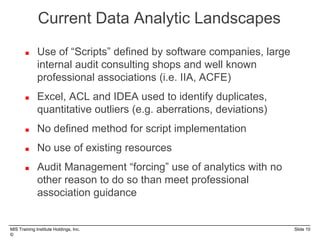 MIS Training Institute Holdings, Inc. Slide 10
©
 Use of “Scripts” defined by software companies, large
internal audit consulting shops and well known
professional associations (i.e. IIA, ACFE)
 Excel, ACL and IDEA used to identify duplicates,
quantitative outliers (e.g. aberrations, deviations)
 No defined method for script implementation
 No use of existing resources
 Audit Management “forcing” use of analytics with no
other reason to do so than meet professional
association guidance
Current Data Analytic Landscapes
 