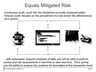 MIS Training Institute Holdings, Inc. Slide 17
©
Equals Mitigated Risk
Continuous audit, much like the disciplines currently employed within
forensic audit, focuses on the prevalence of a risk and/or the effectiveness
of a control…
…with automated, frequent analyses of data, you will be able to perform
control and risk assessments in real time or near real time. Thus, giving
you the ability to analyze key systems for anomalies at the transaction level.
 