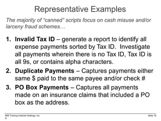 MIS Training Institute Holdings, Inc. Slide 18
©
Representative Examples
1. Invalid Tax ID – generate a report to identify all
expense payments sorted by Tax ID. Investigate
all payments wherein there is no Tax ID, Tax ID is
all 9s, or contains alpha characters.
2. Duplicate Payments – Captures payments either
same $ paid to the same payee and/or check #
3. PO Box Payments – Captures all payments
made on an insurance claims that included a PO
box as the address.
The majority of “canned” scripts focus on cash misuse and/or
larceny fraud schemes…
 