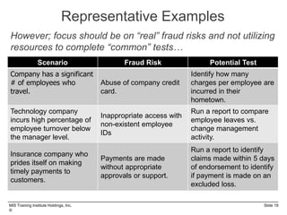 MIS Training Institute Holdings, Inc. Slide 19
©
Representative Examples
However; focus should be on “real” fraud risks and not utilizing
resources to complete “common” tests…
Scenario Fraud Risk Potential Test
Company has a significant
# of employees who
travel.
Abuse of company credit
card.
Identify how many
charges per employee are
incurred in their
hometown.
Technology company
incurs high percentage of
employee turnover below
the manager level.
Inappropriate access with
non-existent employee
IDs
Run a report to compare
employee leaves vs.
change management
activity.
Insurance company who
prides itself on making
timely payments to
customers.
Payments are made
without appropriate
approvals or support.
Run a report to identify
claims made within 5 days
of endorsement to identify
if payment is made on an
excluded loss.
 