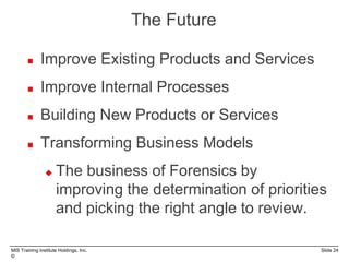 MIS Training Institute Holdings, Inc. Slide 24
©
The Future
 Improve Existing Products and Services
 Improve Internal Processes
 Building New Products or Services
 Transforming Business Models
 The business of Forensics by
improving the determination of priorities
and picking the right angle to review.
 