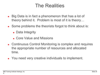 MIS Training Institute Holdings, Inc. Slide 25
©
 Big Data is in fact a phenomenon that has a lot of
theory behind it. Problem is most of it is theory…
 Some problems the theorists forgot to think about is:
 Data Integrity
 Core Value and Missions
 Continuous Control Monitoring is complex and requires
the appropriate number of resources and allocated
time.
 You need very creative individuals to implement.
The Realities
 
