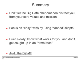 MIS Training Institute Holdings, Inc. Slide 26
©
 Don’t let the Big Data phenomenon distract you
from your core values and mission
 Focus on “easy” wins by using ‘canned’ scripts
 Build slowly: know what works for you and don’t
get caught up in an “arms race”
 Audit the Data!!!
Summary
 